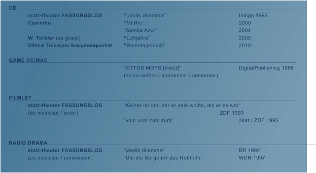 CD															 	statt-theater FASSUNGSLOS		�jandls dilemma�				Indigo 1992  	Caminho				�Mi Rio�	 				2000 						�Samba Azul�					2004 	W. Torkler (as guest)			�Luftjahre�					2005 	Dittmar Trebeljahr Saxophonquartett	�Reisetagebuch�				2010  GAME PC/MAC													 						�OTTOS MOPS [trotzt]� 			DigitalPublishing 1996		 						(as co-author / announcer / composer)   FILMLET														 	statt-theater FASSUNGSLOS		�Keiner ist der, der er sein wollte, als er es war� 	(as musician / actor)								ZDF 1993 						�vom vom zum zum�				3sat / ZDF 1995   RADIO DRAMA													     	 	statt-theater FASSUNGSLOS		�jandls dilemma�				BR 1992 	(as musician / announcer)		�Um die S�rge irrt das Rebhuhn� 		WDR 1997