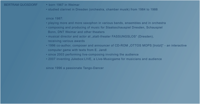 � born 1967 in Weimar � studied clarinet in Dresden (orchestra, chamber musik) from 1984 to 1988  since 1987: � playing more and more saxophon in various bands, ensembles and in orchestra   � composing and producing of music for Staatsschauspiel Dresden, Schauspiel    Bonn, DNT Weimar and other theaters � musical director and actor at �statt-theater FASSUNGSLOS� (Dresden),    receiving various awards � 1996 co-author, composer and announcer of CD-ROM �OTTOS MOPS [trotzt]� - an interactive    computer game with texts from E. Jandl � since 2003 performing live-composing involving the audience � 2007 inventing Jukebox:LIVE, a Live-Musicgame for musicians and audience  since 1996 a passionate Tango-Dancer  BERTRAM QUOSDORF