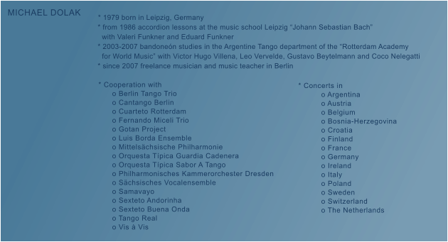 * 1979 born in Leipzig, Germany     * from 1986 accordion lessons at the music school Leipzig �Johann Sebastian Bach�        with Valeri Funkner and Eduard Funkner     * 2003-2007 bandone�n studies in the Argentine Tango department of the �Rotterdam Academy        for World Music� with Victor Hugo Villena, Leo Vervelde, Gustavo Beytelmann and Coco Nelegatti     * since 2007 freelance musician and music teacher in Berlin      * Cooperation with           o Berlin Tango Trio           o Cantango Berlin           o Cuarteto Rotterdam           o Fernando Miceli Trio           o Gotan Project           o Luis Borda Ensemble           o Mittels�chsische Philharmonie           o Orquesta T�pica Guardia Cadenera           o Orquesta T�pica Sabor A Tango           o Philharmonisches Kammerorchester Dresden           o S�chsisches Vocalensemble           o Samavayo           o Sexteto Andorinha           o Sexteto Buena Onda           o Tango Real           o Vis � Vis  MICHAEL DOLAK * Concerts in           o Argentina           o Austria           o Belgium           o Bosnia-Herzegovina           o Croatia           o Finland           o France           o Germany           o Ireland           o Italy           o Poland           o Sweden           o Switzerland           o The Netherlands