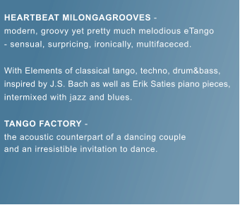 HEARTBEAT MILONGAGROOVES -  modern, groovy yet pretty much melodious eTango - sensual, surpricing, ironically, multifaceced.  With Elements of classical tango, techno, drum&bass, inspired by J.S. Bach as well as Erik Saties piano pieces, intermixed with jazz and blues.  TANGO FACTORY -  the acoustic counterpart of a dancing couple and an irresistible invitation to dance.