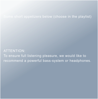 Some short appetizers below (choose in the playlist)       ATTENTION: To ensure full listening pleasure, we would like to recommend a powerful bass-system or headphones.