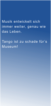 Musik entwickelt sich immer weiter, genau wie  das Leben.  Tango ist zu schade f�r�s Museum!