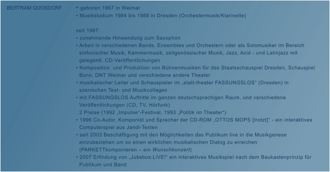� geboren 1967 in Weimar � Musikstudium 1984 bis 1988 in Dresden (Orchestermusik/Klarinette)  seit 1987: � zunehmende Hinwendung zum Saxophon � Arbeit in verschiedenen Bands, Ensembles und Orchestern oder als Solomusiker im Bereich    sinfonischer Musik, Kammermusik, zeitgen�ssischer Musik, Jazz, Acid - und Latinjazz mit    gelegentl. CD-Ver�ffentlichungen   � Komposition  und Produktion von B�hnenmusiken f�r das Staatsschauspiel Dresden, Schauspiel    Bonn, DNT Weimar und verschiedene andere Theater � musikalischer Leiter und Schauspieler im �statt-theater FASSUNGSLOS� (Dresden) in    szenischen Text- und Musikcollagen � mit FASSUNGSLOS Auftritte im ganzen deutschsprachigen Raum, und verschiedene    Ver�ffentlichungen (CD, TV, H�rfunk)   2 Preise (1992 �Impulse�-Festival, 1993 �Politik im Theater�)  � 1996 Co-Autor, Komponist und Sprecher der CD-ROM �OTTOS MOPS [trotzt]� - ein interaktives        Computerspiel aus Jandl-Texten � seit 2003 Besch�ftigung mit den M�glichkeiten das Publikum live in die Musikgenese    einzubeziehen um so einen wirklichen musikalischen Dialog zu erreichen    (PARKETTkomponieren � ein Wunschkonzert) � 2007 Erfindung von �Jukebox:LiVE!� ein interaktives Musikspiel nach dem Baukastenprinzip f�r          Publikum und Band  BERTRAM QUOSDORF