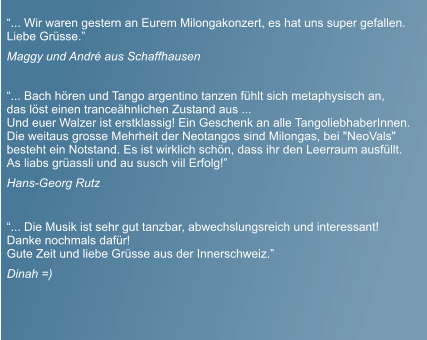 �... Die Musik ist sehr gut tanzbar, abwechslungsreich und interessant!  Danke nochmals daf�r! Gute Zeit und liebe Gr�sse aus der Innerschweiz.�   Dinah =)  �... Bach h�ren und Tango argentino tanzen f�hlt sich metaphysisch an,  das l�st einen trance�hnlichen Zustand aus ... Und euer Walzer ist erstklassig! Ein Geschenk an alle TangoliebhaberInnen.  Die weitaus grosse Mehrheit der Neotangos sind Milongas, bei "NeoVals"  besteht ein Notstand. Es ist wirklich sch�n, dass ihr den Leerraum ausf�llt. As liabs gr�assli und au susch viil Erfolg!�  Hans-Georg Rutz  �... Wir waren gestern an Eurem Milongakonzert, es hat uns super gefallen. Liebe Gr�sse.�  Maggy und Andr� aus Schaffhausen