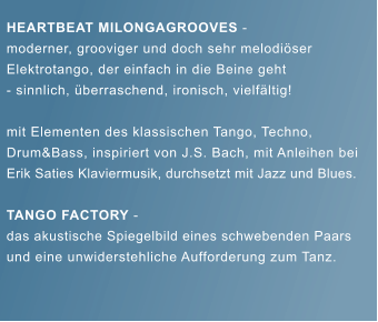 HEARTBEAT MILONGAGROOVES -  moderner, grooviger und doch sehr melodi�ser  Elektrotango, der einfach in die Beine geht  - sinnlich, �berraschend, ironisch, vielf�ltig!  mit Elementen des klassischen Tango, Techno,  Drum&Bass, inspiriert von J.S. Bach, mit Anleihen bei  Erik Saties Klaviermusik, durchsetzt mit Jazz und Blues.  TANGO FACTORY -  das akustische Spiegelbild eines schwebenden Paars  und eine unwiderstehliche Aufforderung zum Tanz.